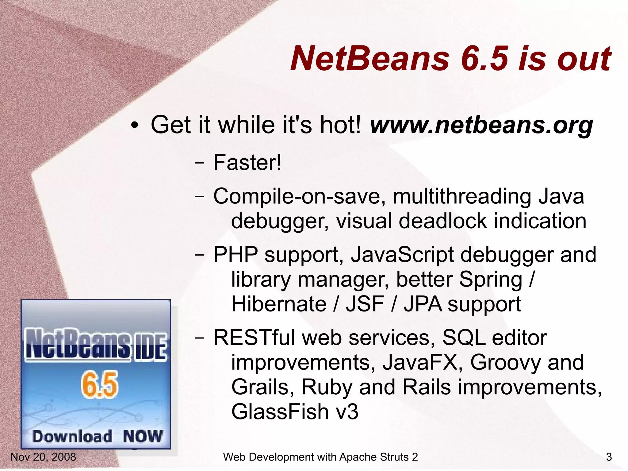 NetBeans 6.5 is out
               ●   Get it while it's hot! www.netbeans.org
                      –   Faster!
                      –   Compile-on-save, multithreading Java
                           debugger, visual deadlock indication
                      –   PHP support, JavaScript debugger and
                           library manager, better Spring /
                           Hibernate / JSF / JPA support
                      –   RESTful web services, SQL editor
                           improvements, JavaFX, Groovy and
                           Grails, Ruby and Rails improvements,
                           GlassFish v3
               ●
Nov 20, 2008               Web Development with Apache Struts 2   3
 