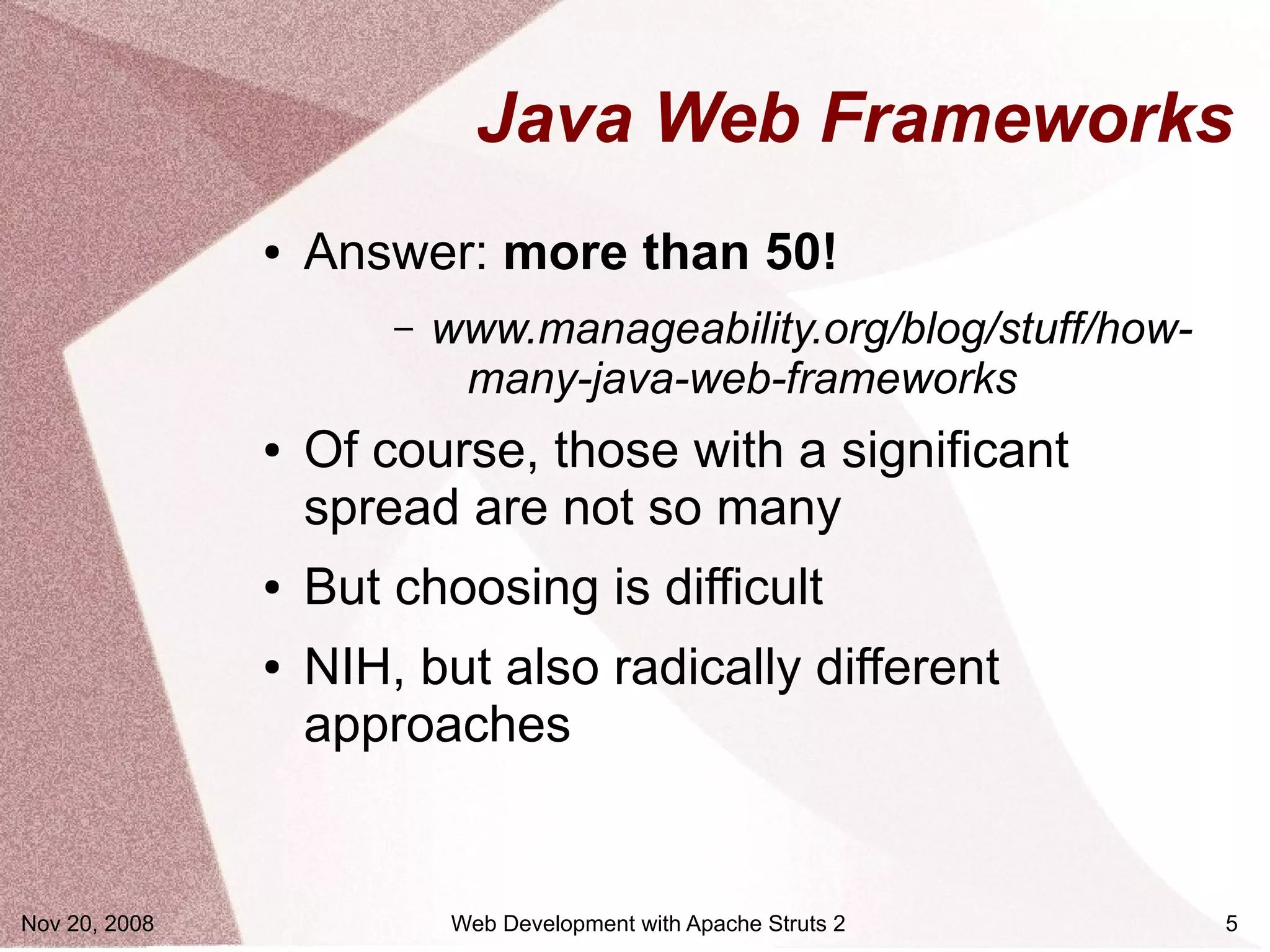 Java Web Frameworks
               ●   Answer: more than 50!
                       –   www.manageability.org/blog/stuff/how-
                            many-java-web-frameworks
               ●   Of course, those with a significant
                   spread are not so many
               ●   But choosing is difficult
               ●   NIH, but also radically different
                   approaches


Nov 20, 2008               Web Development with Apache Struts 2    5
 
