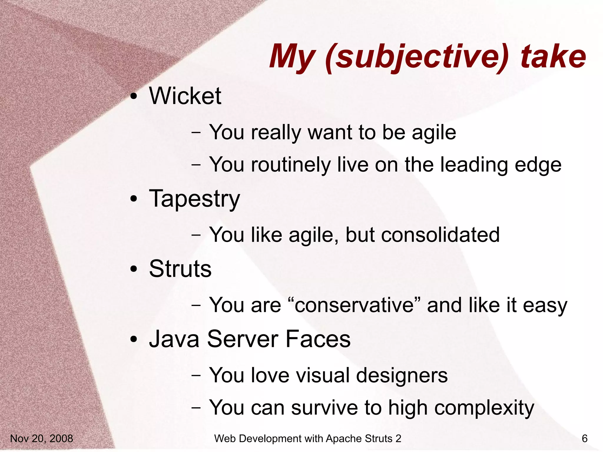 My (subjective) take
               ●   Wicket
                       –   You really want to be agile
                       –   You routinely live on the leading edge
               ●   Tapestry
                       –   You like agile, but consolidated
               ●   Struts
                       –   You are “conservative” and like it easy
               ●   Java Server Faces
                       –   You love visual designers
                       –   You can survive to high complexity
Nov 20, 2008                Web Development with Apache Struts 2     6
 