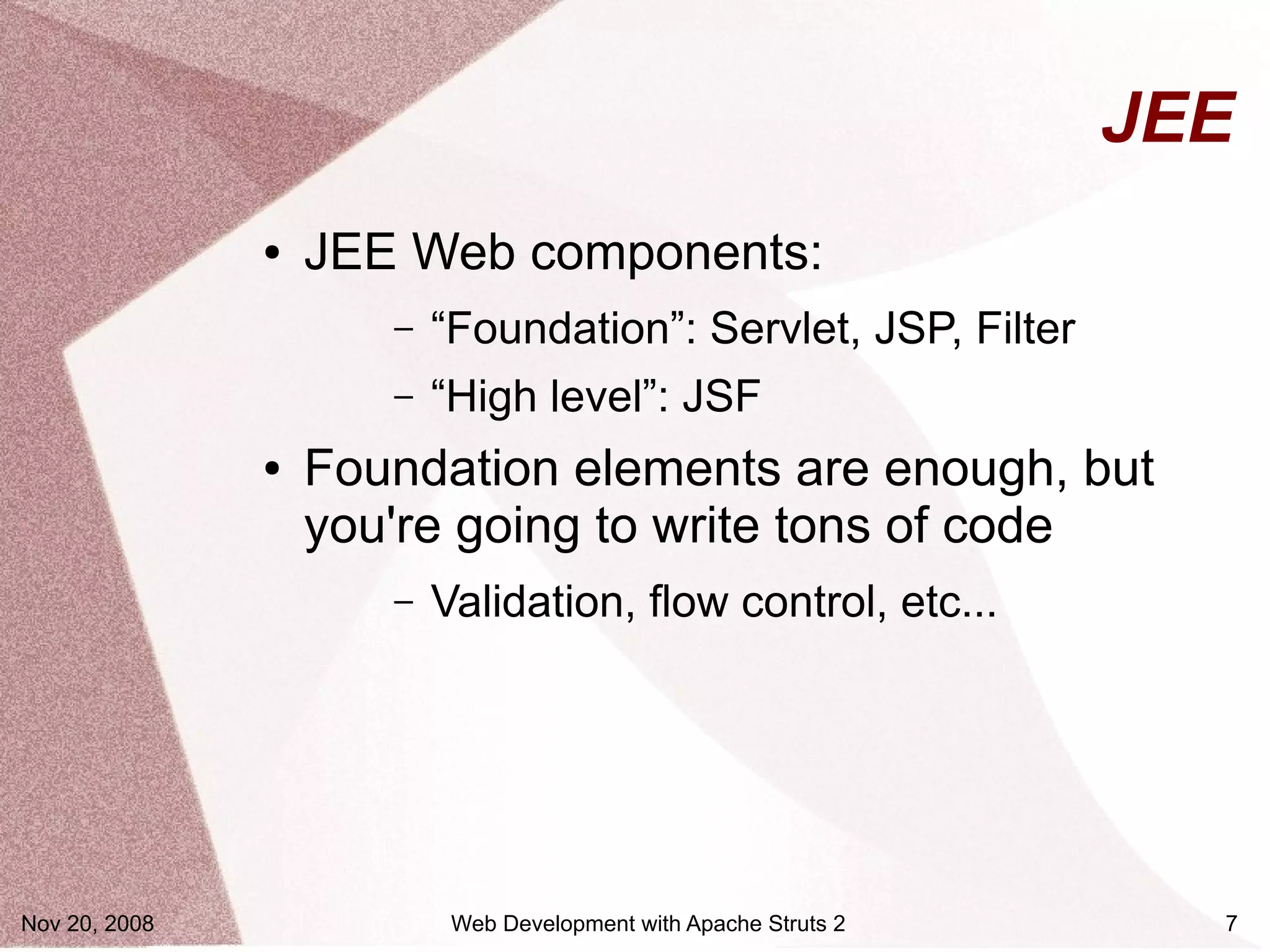 JEE
               ●   JEE Web components:
                      –   “Foundation”: Servlet, JSP, Filter
                      –   “High level”: JSF
               ●   Foundation elements are enough, but
                   you're going to write tons of code
                      –   Validation, flow control, etc...




Nov 20, 2008               Web Development with Apache Struts 2     7
 