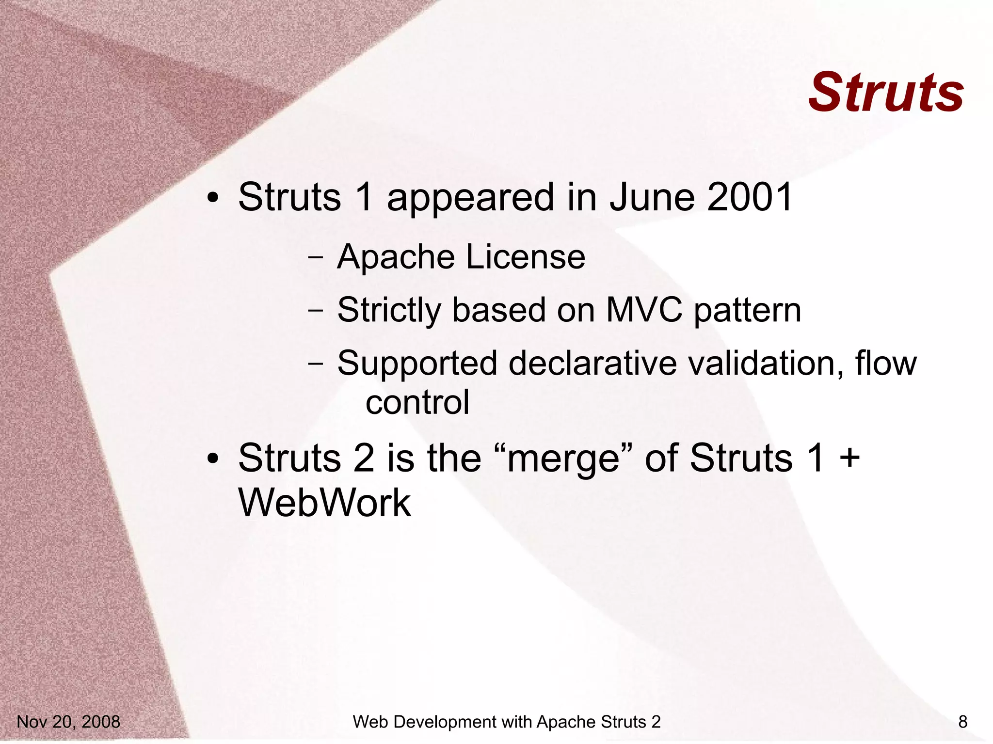 Struts
               ●   Struts 1 appeared in June 2001
                       –   Apache License
                       –   Strictly based on MVC pattern
                       –   Supported declarative validation, flow
                            control
               ●   Struts 2 is the “merge” of Struts 1 +
                   WebWork




Nov 20, 2008                Web Development with Apache Struts 2        8
 