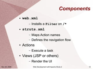 Components
               ●   web.xml
                      –   Installs a Filter on /*
               ●   struts.xml
                      –   Maps Action names
                      –   Defines the navigation flow
               ●   Actions
                      –   Execute a task
               ●   Views (JSP or others)
                      –   Render the UI
Nov 20, 2008               Web Development with Apache Struts 2     12
 
