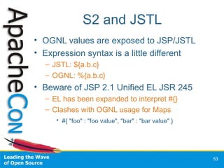 S2 and JSTL <ul><li>OGNL values are exposed to JSP/JSTL </li></ul><ul><li>Expression syntax is a little different </li></u...