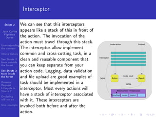 Interceptor

 Struts 2      We can see that this interceptors
 Juan Carlos appears like a stack of this in front of
   Figueroa
    Duran      the action. The invocation of the
               action must travel through this stack.                   invoke action                       finished
Understanding
the context    The interceptor allow implement
Struts history common and cross-cutting task, in a
See Struts 2 clean and reusable component that
                                                        Interceptors

from outside
the forest     you can keep separate from your
See Struts 2 action code. Logging, data validation
from inside
the forest     and le upload are good examples of                      Action
                                                        OGNL                         
                                                                                         invoke result
                                                                                                            Result
Resume:
Request
               task should be implemented in a                                               OGNL

Lifecycle in
Struts 2
               interceptor. Most every actions will                               ActionContext (ThreadLocal)


Declaring
               have a stack of interceptor associated                      ValueStack request     session       . . .

will we do     with it. These interceptors are
One example invoked both before and after the

               action.
 