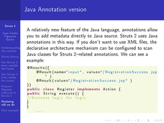 Java Annotation version

  Struts 2
                 A relatively new feature of the Java language, annotations allow
Juan Carlos
 Figueroa        you to add metadata directly to Java source. Struts 2 uses Java
  Duran
                 annotations in this way. If you don't want to use XML les, the
Understanding
the context
                 declarative architecture mechanism can be congured to scan
Struts history
                 Java classes for Struts 2related annotations. We can see a
See Struts 2     example:
from outside
the forest        @Results ({
                         @ R e s u l t ( name= i n p u t  ,      v a l u e= / R e g i s t r a t i o n S u c c e s s . j s p
See Struts 2
from inside                           )
the forest               @ R e s u l t ( v a l u e= / R e g i s t r a t i o n S u c c e s s . j s p    )

Resume:           })
Request           p u b l i c c l a s s R e g i s t e r implements               Action       {
Lifecycle in      public String execute () {
Struts 2
                  // B u s i n e s s       logic   for    login
Declaring         }
will we do
                  }
One example               ...
 