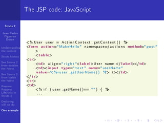 The JSP code: JavaScript

  Struts 2

Juan Carlos
 Figueroa
  Duran
                 % User          user    =   ActionContext . getContext ()                    %
                                                                                               

Understanding       form a c t i o n = M a k e H e l l o    n a m e s p a c e=/ a c t i o n s   method= p o s t 
the context              

Struts history              t a b l e
                    t r
See Struts 2
from outside                 td a l i g n = r i g h t  l a b e l U s e r name :/ l a b e l / td
the forest                   td i n p u t type= t e x t  name= u s e r N a m e 
See Struts 2
                            v a l u e= %=u s e r . g e t U s e r N a m e ( ) % // td
                                                                              

from inside      /  t r
the forest        t r
Resume:           td
Request                  % i f      ( u s e r . getName ( )==   )        {   %
                                                                                
Lifecycle in                ...
Struts 2
Declaring
will we do
One example
 