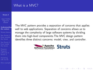 What is a MVC?

  Struts 2

Juan Carlos
 Figueroa
  Duran

Understanding
                 The MVC pattern provides a separation of concerns that applies
the context      well to web applications. Separation of concerns allows us to
Struts history   manage the complexity of large software systems by dividing
See Struts 2
from outside     them into high-level components.The MVC design pattern
the forest       identies three distinct concerns: model, view, and controller.
See Struts 2
from inside
the forest
Resume:
Request
Lifecycle in
Struts 2
Declaring
will we do
One example
 