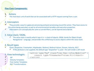 Five Core Components:
1. Actions
 The most basic unit of work that can be associated with a HTTP request coming from a user.
2. Interceptors
 They provide a way to supply pre-processing and post-processing around the action. They have access to
the action being executed, as well as all environmental variables and execution properties.
 Interceptors are conceptually the same as servlet filters, can be layered and ordered.
3. Value stack / OGNL.
 The value stack is exactly what it says it is – a stack of objects. OGNL stands for Object Graph
Navigational Language, and provides the unified way to access objects within the value stack.
4. Result types
 Chain, Dispatcher, Freemarker, HttpHeader, Redirect, Redirect-Action, Stream, Velocity, XSLT.
 If the attribute is not supplied, the default type “dispatcher” is used – this will render a JSP result.
5. View technologies.
 JSP
 Velocity Templates
 Free marker Templates
 XSLT Transformations
Struts 2 Core Components
 