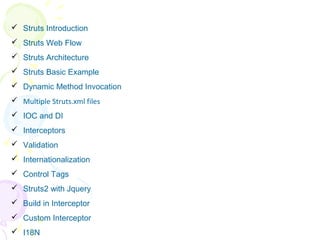 Agenda
 Struts Introduction
 Struts Web Flow
 Struts Architecture
 Struts Basic Example
 Dynamic Method Invocation
 Multiple Struts.xml files
 IOC and DI
 Interceptors
 Validation
 Internationalization
 Control Tags
 Struts2 with Jquery
 Build in Interceptor
 Custom Interceptor
 I18N
 