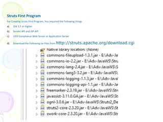 Struts Basic Example
Struts First Program
For Creating Struts First Program, You required the Following things
a) JDK 1.5 or Higher
b) Servlet API and JSP API
c) J2EE Compliance Web Server or Application Server
d) Download the Following Jar Files from http://struts.apache.org/download.cgi
 
