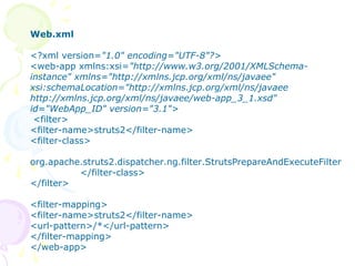 Step -1 Struts Filter Entry in web.xml
Web.xml
<?xml version="1.0" encoding="UTF-8"?>
<web-app xmlns:xsi="http://www.w3.org/2001/XMLSchema-
instance" xmlns="http://xmlns.jcp.org/xml/ns/javaee"
xsi:schemaLocation="http://xmlns.jcp.org/xml/ns/javaee
http://xmlns.jcp.org/xml/ns/javaee/web-app_3_1.xsd"
id="WebApp_ID" version="3.1">
<filter>
<filter-name>struts2</filter-name>
<filter-class>
org.apache.struts2.dispatcher.ng.filter.StrutsPrepareAndExecuteFilter
</filter-class>
</filter>
<filter-mapping>
<filter-name>struts2</filter-name>
<url-pattern>/*</url-pattern>
</filter-mapping>
</web-app>
 