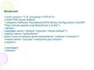 Step -4 Create struts.xml File
Struts.xml
<?xml version="1.0" encoding="UTF-8"?>
<!DOCTYPE struts PUBLIC
"-//Apache Software Foundation//DTD Struts Configuration 2.0//EN"
"http://struts.apache.org/dtds/struts-2.0.dtd">
<struts>
<package name="default" extends="struts-default">
<action name="actionDemo"
class="com.srivastava.demo.ActionDemo" method="execute">
<result name="success">/welcome.jsp</result>
</action>
</package>
</struts>
 