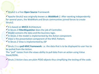Struts2 is a free Open Source Framework
Apache Struts2 was originally known as WebWork 2. After working independently
for several years, the WebWork and Struts communities joined forces to create
Struts2.
It is based on MVC2 Architecture
In Struts 2 FilterDispatcher does the job of Controller.
Model contains the data and the business logic.
In Struts 2 the model is implemented by the Action component.
View is the presentation component of the MVC Pattern.
In Struts 2 View is implemented by JSP
Struts 2 is a pull-MVC framework. i.e. the data that is to be displayed to user has to
be pulled from the Action.
The “pull” comes from the views ability to pull data from an action using Value
Stack/OGNL.
Struts 2 Action class are plain POJO objects thus simplifying the testing of the code.
Struts Introduction
 