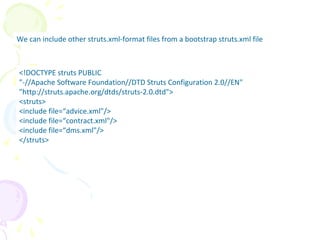 Multiple Struts.xml File
We can include other struts.xml-format files from a bootstrap struts.xml file
<!DOCTYPE struts PUBLIC
"-//Apache Software Foundation//DTD Struts Configuration 2.0//EN"
"http://struts.apache.org/dtds/struts-2.0.dtd">
<struts>
<include file=“advice.xml"/>
<include file=“contract.xml"/>
<include file=“dms.xml"/>
</struts>
 