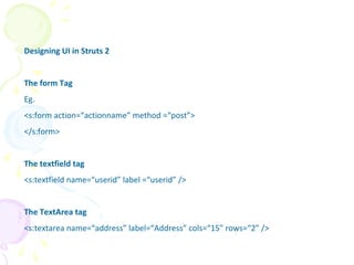 Designing UI in Struts 2
The form Tag
Eg.
<s:form action=“actionname” method =“post”>
</s:form>
The textfield tag
<s:textfield name=“userid” label =“userid” />
The TextArea tag
<s:textarea name=“address” label=“Address” cols=“15” rows=“2” />
UI
 