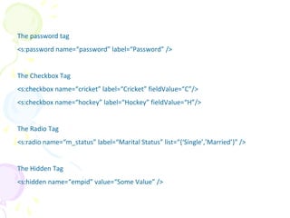 The password tag
<s:password name=“password” label=“Password” />
The Checkbox Tag
<s:checkbox name=“cricket” label=“Cricket” fieldValue=“C”/>
<s:checkbox name=“hockey” label=“Hockey” fieldValue=“H”/>
The Radio Tag
<s:radio name=“m_status” label=“Marital Status” list=“{‘Single’,’Married’}” />
The Hidden Tag
<s:hidden name=“empid” value=“Some Value” />
UI
 