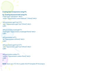 Creating Own Components Using FTL
Eg. Creating Password Field Using FTL
<input type="password" <#rt/>
name="${parameters.name?default("")?html}"<#rt/>
<#if parameters.get("size")??>
size="${parameters.get("size")?html}"<#rt/>
</#if>
<#if parameters.maxlength??>
maxlength="${parameters.maxlength?html}"<#rt/>
</#if>
<#if parameters.id??>
id="${parameters.id?html}"<#rt/>
</#if>
<#if parameters.get("size")??>
size="${parameters.get("size")?html}"<#rt/>
</#if>
<#if parameters.onblur??>
onblur="${parameters.onblur?html}"<#rt/>
</#if>
/>
NOTE: Store your FTL File in public-html template finnonepro
Freemarker
 