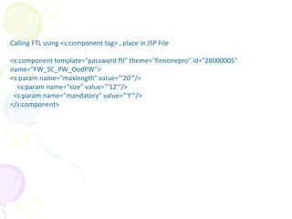 Calling FTL using <s:component tag> , place in JSP File
<s:component template="password.ftl" theme="finnonepro" id="28000005"
name="FW_SC_PW_OodPW">
<s:param name="maxlength" value="'20'"/>
<s:param name="size" value="'12'"/>
<s:param name="mandatory" value="'Y'"/>
</s:component>
Freemarker
 