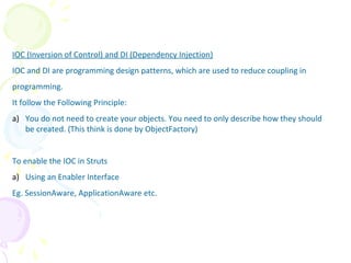 IOC (Inversion of Control) and DI (Dependency Injection)
IOC and DI are programming design patterns, which are used to reduce coupling in
programming.
It follow the Following Principle:
a) You do not need to create your objects. You need to only describe how they should
be created. (This think is done by ObjectFactory)
To enable the IOC in Struts
a) Using an Enabler Interface
Eg. SessionAware, ApplicationAware etc.
IOC (Inversion of Control)
 
