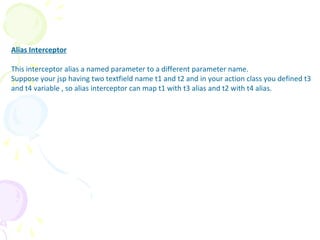 Alias Interceptor
Alias Interceptor
This interceptor alias a named parameter to a different parameter name.
Suppose your jsp having two textfield name t1 and t2 and in your action class you defined t3
and t4 variable , so alias interceptor can map t1 with t3 alias and t2 with t4 alias.
 