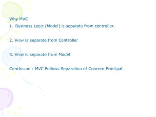 Why MVC
1. Business Logic (Model) is separate from controller.
2. View is separate from Controller
3. View is separate from Model
Conclusion : MVC Follows Separation of Concern Principal.
 