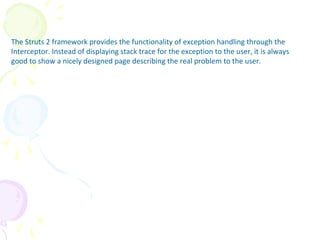 Exception Interceptor
The Struts 2 framework provides the functionality of exception handling through the
Interceptor. Instead of displaying stack trace for the exception to the user, it is always
good to show a nicely designed page describing the real problem to the user.
 