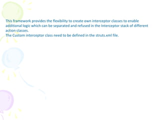 Creating Own Interceptor
This framework provides the flexibility to create own interceptor classes to enable
additional logic which can be separated and refused in the Interceptor stack of different
action classes.
The Custom interceptor class need to be defined in the struts.xml file.
 