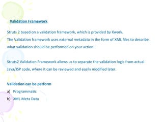 Validation Framework
Struts 2 based on a validation framework, which is provided by Xwork.
The Validation framework uses external metadata in the form of XML files to describe
what validation should be performed on your action.
Struts2 Validation Framework allows us to separate the validation logic from actual
Java/JSP code, where it can be reviewed and easily modified later.
Validation can be perform
a) Programmatic
b) XML Meta Data
Validation Framework
 