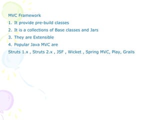 MVC Framework
1. It provide pre-build classes
2. It is a collections of Base classes and Jars
3. They are Extensible
4. Popular Java MVC are
Struts 1.x , Struts 2.x , JSF , Wicket , Spring MVC, Play, Grails
 