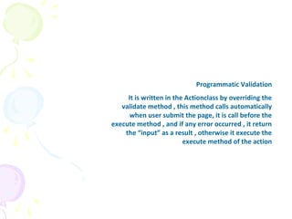 Programmatic Validation
It is written in the Actionclass by overriding the
validate method , this method calls automatically
when user submit the page, it is call before the
execute method , and if any error occurred , it return
the “input” as a result , otherwise it execute the
execute method of the action
 