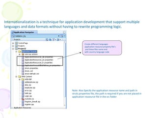 Internationalization
Internationalization is a technique for application development that support multiple
languages and data formats without having to rewrite programming logic.
Create different languages
application resource property file’s
and these files name end
with country language code
Note: Also Specify the application resource name and path in
struts.properties file, the path is required if you are not placed in
application resoource file in the src folder
 