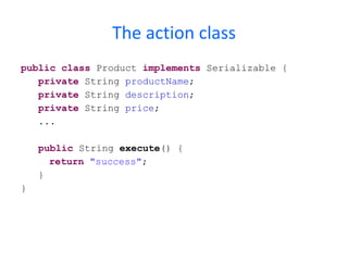 The file details.jsp <%@   taglib   prefix = "s"   uri = "/struts-tags"   %> < html > < head > < title > Save Product </ title > < style   type = "text/css" > @imp o rt url(css/main.c s s); </ style > </ head > < body > < div   id = "global" > < h4 > The product has been saved. </ h4 > < p > < h5 > Details: </ h5 > Product Name:  < s:property   value = "productName" />< br /> Description:  < s:property   value = "description" />< br /> Price: $ < s:property   value = "price" /> </ p > </ div > </ body > </ html > Properties of the action class 
