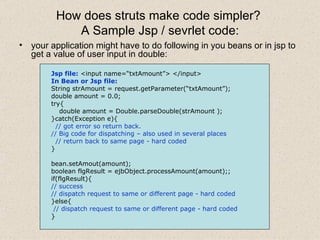How does struts make code simpler?  A Sample Jsp / sevrlet code: your application might have to do following in you beans or in jsp to get a value of user input in double: Jsp file:  <input name=“txtAmount”> </input> In Bean or Jsp file: String strAmount = request.getParameter(“txtAmount”); double amount = 0.0; try{ double amount = Double.parseDouble(strAmount ); }catch(Exception e){ // got error so return back.  // Big code for dispatching – also used in several places // return back to same page - hard coded   } bean.setAmout(amount); boolean flgResult = ejbObject.processAmount(amount);; if(flgResult){ // success // dispatch request to same or different page - hard coded }else{ // dispatch request to same or different page - hard coded } 