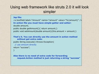 Using web framework like struts 2.0 it will look simpler Jsp file: <s:textfield label=“Amount" name=“amount" value="%{amount}" /> In action file you must have simple getter and setter: double amount; public double getAmount(){ return amount;} public void setAmount(double amount){this.amount = amount;} That’s it. You can directly use the amount in action method   without get extra code: public String execute() throws Exception{ // use amount directly return “success”; } Also there is no need of extra code for forwarding request.Action method is just returning a string “success” 