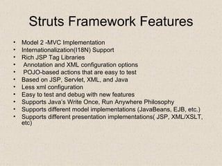 Struts Framework Features Model 2 -MVC Implementation Internationalization(I18N) Support Rich JSP Tag Libraries Annotation and XML configuration options POJO-based actions that are easy to test Based on JSP, Servlet, XML, and Java Less xml configuration  Easy to test and debug with new features Supports Java’s Write Once, Run Anywhere Philosophy Supports different model implementations (JavaBeans, EJB, etc.) Supports different presentation implementations( JSP, XML/XSLT, etc) 