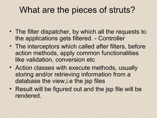 What are the pieces of struts?  The filter dispatcher, by which all the requests to the applications gets filtered. - Controller The interceptors which called after filters, before action methods, apply common functionalities like validation, conversion etc Action classes with execute methods, usually storing and/or retrieving information from a database the view,i.e the jsp files Result will be figured out and the jsp file will be rendered. 