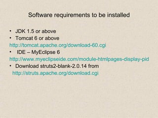 Software requirements to be installed JDK 1.5 or above Tomcat 6 or above http://tomcat.apache.org/download-60.cgi IDE – MyEclipse 6 http://www.myeclipseide.com/module-htmlpages-display-pid-4.html Download struts2-blank-2.0.14 from  http://struts.apache.org/download.cgi More details can be found at http://www.skill-guru.com 