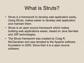 What is Struts? Struts is a framework to develop web application easily. Using Struts, makes easier to develop web application and maintain them.  Struts  is an open source framework which makes building web applications easier, based on Java Servlets and JSP technologies.  The Struts framework was created by Craig R. McClanahan and was donated to the Apache software foundation in 2000 . Since then it is a open source  software. 