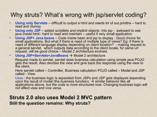 Why struts? What’s wrong with jsp/servlet coding? Using only Servlets  – difficult to output a html and needs lot of out.printlns – hard to read and clumsy Using only JSP  – added scriptlets and implicit objects  into jsp -  awkward to see java inside html– hard to read and maintain – useful if very small application Using JSP+ Java beans  – Code inside bean and jsp to display . Good choice for small applications. But what if there is need of multiple type of views? Eg: if there is need of different language display depending on client location?  - making request to a general servlet,  which outputs data according to the client locale, for same url request, will be good choice – Model 2 architecture evolved. Using JSP+Servlets+JavaBeans     Model 2 architecture Request made to servlet, servlet does business calculation using simple java POJO gets the result. Also decides the view and give back the response using the view to the client.  Here servlet called – Controller, Business calculation POJO called – Model and JSP called - View Uses  : the business logic is separated from JSPs and JSP gets displayed depending upon the result of model (the business function).    similar behavior like all applications above, but the code is more structured now. Changing business logic will not affect view and vice versa. Struts 2.0 also uses Model 2 MVC pattern Still the question remains: Why struts? 