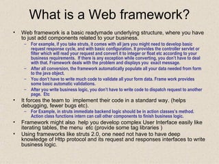 What is a Web framework? Web framework is a basic readymade underlying structure, where you have to just add components related to your business. For example, if you take struts, it comes with all jars you might need to develop basic request response cycle, and with basic configuration. It provides the controller servlet or filter which will read your request and convert it to integer or float etc according to your business requirements.  If there is any exception while converting, you don’t have to deal with that. Framework deals with the problem and displays you  exact message. After all conversion, the framework automatically populate all your data needed from form to the java object. You don’t have to write much code to validate all your form data. Frame work provides some basic automatic validations. After you write business logic, you don’t have to write code to dispatch request to another page.  Etc It forces the team to  implement their code in a standard way. (helps debugging, fewer bugs etc).   For Example, in struts immediate backend logic should be in action classes’s method. Action class functions intern can call other components to finish business logic.   Framework might also  help you develop complex User Interface easily like iterating tables, the menu  etc (provide some tag libraries ) Using frameworks like struts 2.0, one need not have to have deep knowledge of Http protocol and its request and responses interfaces to write business logic .  