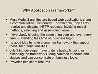 Why Application Frameworks?   Most Model 2 architecture based web applications share a common set of functionality. For example, they all do receive and dispatch HTTP requests, invoking model methods, selecting and assembling views. If everybody is doing the same thing over and over every time  - Spending less time on business logic. Its good idea to have a common framework that support these set of functionalities  only thing developer have to do is basically using or extending the frameworks using common interface and classes and can concentrate on business logic. Provides rich set of features 