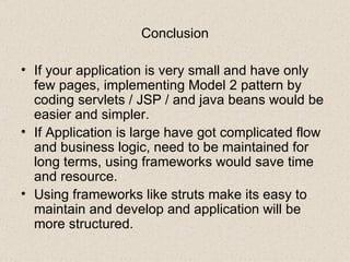 Conclusion If your application is very small and have only few pages, implementing Model 2 pattern by coding servlets / JSP / and java beans would be easier and simpler. If Application is large have got complicated flow and business logic, need to be maintained for long terms, using frameworks would save time and resource. Using frameworks like struts make its easy to maintain and develop and application will be  more structured.  