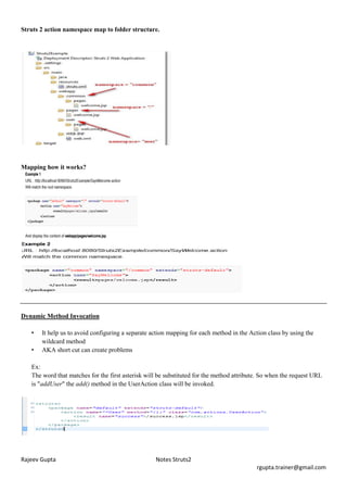 Struts 2 action namespace map to folder structure.




Mapping how it works?




Dynamic Method Invocation

   •   It help us to avoid configuring a separate action mapping for each method in the Action class by using the
       wildcard method
   •   AKA short cut can create problems

   Ex:
   The word that matches for the first asterisk will be substituted for the method attribute. So when the request URL
   is "addUser" the add() method in the UserAction class will be invoked.




Rajeev Gupta                                       Notes Struts2
                                                                                           rgupta.trainer@gmail.com
 