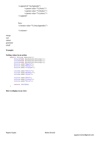 <s:append id="myAppender">
                       <s:param value="%{fruits}"/>
                       <s:param value="%{books}"/>
                       <s:param value="%{colors}"/>
               </s:append>


               Now:
               <s:iterator value="%{#myAppender}">

               </s:iterator>

merge
sort
subset
generator
elseIf

Example:

Setting values in an action




How to display in an view:




Rajeev Gupta                                   Notes Struts2
                                                               rgupta.trainer@gmail.com
 