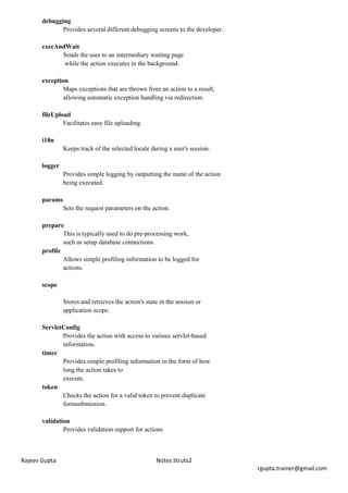 debugging
              Provides several different debugging screens to the developer.

       execAndWait
             Sends the user to an intermediary waiting page
              while the action executes in the background.

       exception
               Maps exceptions that are thrown from an action to a result,
               allowing automatic exception handling via redirection.

       fileUpload
               Facilitates easy file uploading.

       i18n
                Keeps track of the selected locale during a user's session.

       logger
                Provides simple logging by outputting the name of the action
                being executed.

       params
                Sets the request parameters on the action.

       prepare
               This is typically used to do pre-processing work,
               such as setup database connections.
       profile
               Allows simple profiling information to be logged for
               actions.

       scope

                Stores and retrieves the action's state in the session or
                application scope.

       ServletConfig
              Provides the action with access to various servlet-based
              information.
       timer
              Provides simple profiling information in the form of how
              long the action takes to
              execute.
       token
              Checks the action for a valid token to prevent duplicate
              formsubmission.

       validation
               Provides validation support for actions



Rajeev Gupta                                          Notes Struts2
                                                                               rgupta.trainer@gmail.com
 