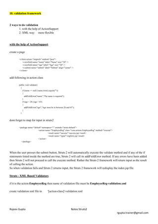 10. validation framework


2 ways to do validation
       1. with the help of ActionSupport
       2. XML way: more flexible


with the help of ActionSupport

create a page

        <s:form action="empinfo" method="post">
            <s:textfield name="name" label="Name" size="20" />
            <s:textfield name="age" label="Age" size="20" />
            <s:submit name="submit" label="Submit" align="center" />
        </s:form>


add following in action class

        public void validate()
          {
            if (name == null || name.trim().equals(""))
            {
               addFieldError("name","The name is required");
            }
            if (age < 28 || age > 65)
            {
               addFieldError("age","Age must be in between 28 and 65");
            }
          }


dont forget to map for input in struts2

        <package name="default" namespace="/" extends="struts-default">
                           <action name="EmployeeReg" class="com.actions.EmployeeReg" method="execute">
                                      <result name="success">success.jsp</result>
                                      <result name="input">regform.jsp</result>
                           </action>
          </package>




When the user presses the submit button, Struts 2 will automatically execute the validate method and if any of the if
statements listed inside the method are true, Struts 2 will call its addFieldError method. If any errors have been added
then Struts 2 will not proceed to call the execute method. Rather the Struts 2 framework will return input as the result
of calling the action.
So when validation fails and Struts 2 returns input, the Struts 2 framework will redisplay the index.jsp file.

Struts - XML Based Validators

if it is the action EmployeeReg then name of validation file must be EmployeeReg-validation.xml

create validation xml file in           '[action-class]'-validation.xml




Rajeev Gupta                                                       Notes Struts2
                                                                                                          rgupta.trainer@gmail.com
 