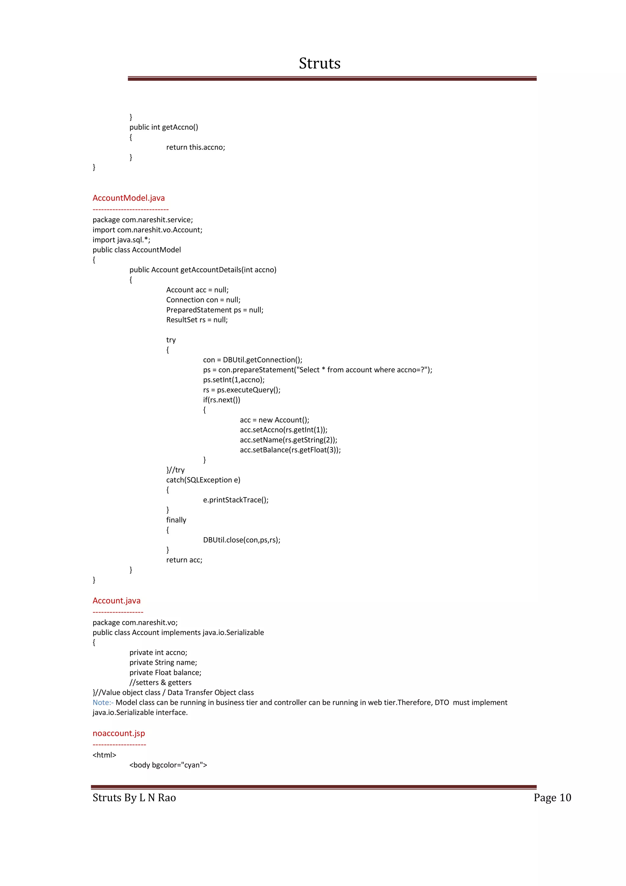 Struts
Struts By L N Rao Page 10
}
public int getAccno()
{
return this.accno;
}
}
AccountModel.java
---------------------------
package com.nareshit.service;
import com.nareshit.vo.Account;
import java.sql.*;
public class AccountModel
{
public Account getAccountDetails(int accno)
{
Account acc = null;
Connection con = null;
PreparedStatement ps = null;
ResultSet rs = null;
try
{
con = DBUtil.getConnection();
ps = con.prepareStatement("Select * from account where accno=?");
ps.setInt(1,accno);
rs = ps.executeQuery();
if(rs.next())
{
acc = new Account();
acc.setAccno(rs.getInt(1));
acc.setName(rs.getString(2));
acc.setBalance(rs.getFloat(3));
}
}//try
catch(SQLException e)
{
e.printStackTrace();
}
finally
{
DBUtil.close(con,ps,rs);
}
return acc;
}
}
Account.java
------------------
package com.nareshit.vo;
public class Account implements java.io.Serializable
{
private int accno;
private String name;
private Float balance;
//setters & getters
}//Value object class / Data Transfer Object class
Note:- Model class can be running in business tier and controller can be running in web tier.Therefore, DTO must implement
java.io.Serializable interface.
noaccount.jsp
-------------------
<html>
<body bgcolor="cyan">
 