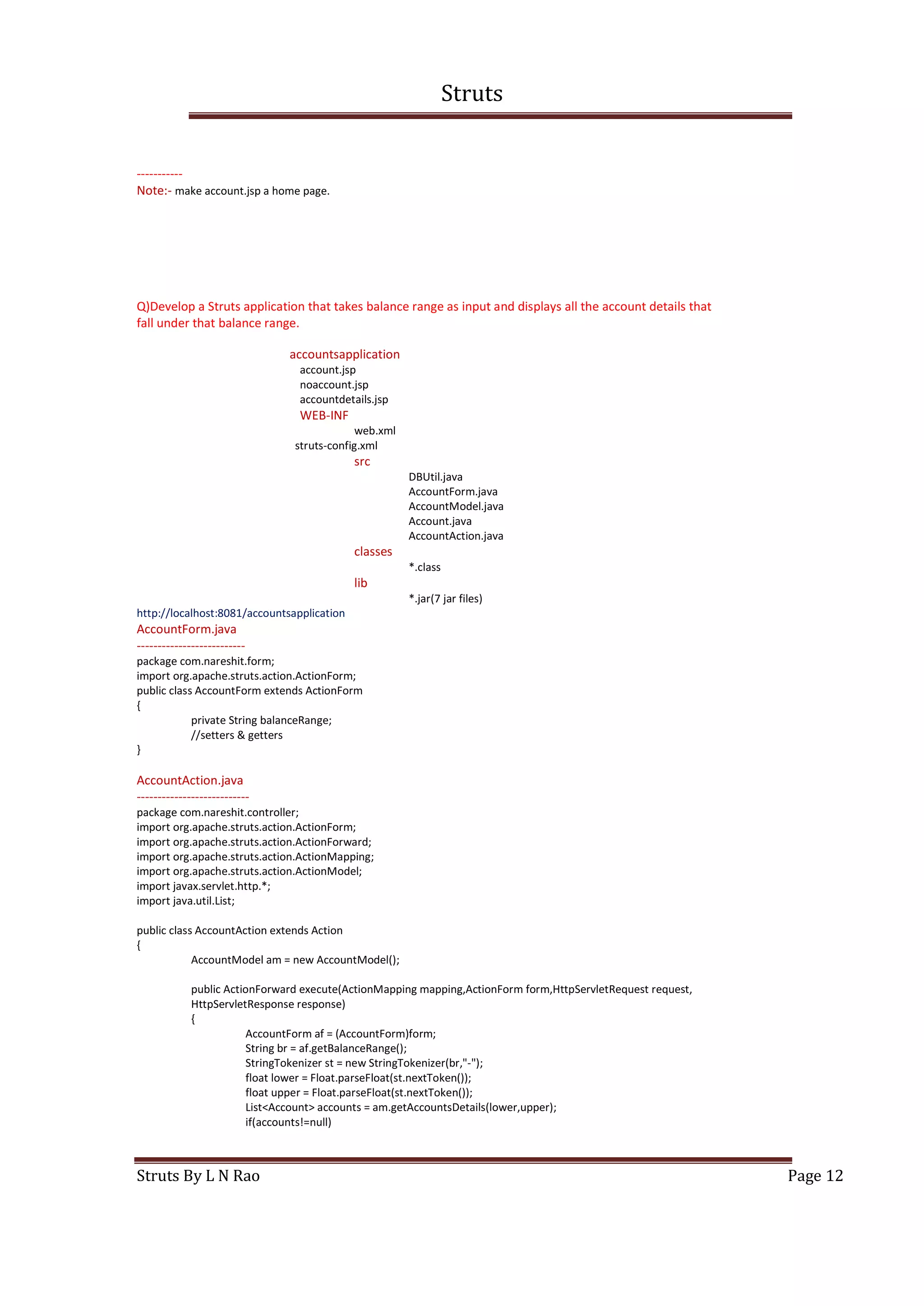 Struts
Struts By L N Rao Page 12
-----------
Note:- make account.jsp a home page.
Q)Develop a Struts application that takes balance range as input and displays all the account details that
fall under that balance range.
accountsapplication
account.jsp
noaccount.jsp
accountdetails.jsp
WEB-INF
web.xml
struts-config.xml
src
DBUtil.java
AccountForm.java
AccountModel.java
Account.java
AccountAction.java
classes
*.class
lib
*.jar(7 jar files)
http://localhost:8081/accountsapplication
AccountForm.java
--------------------------
package com.nareshit.form;
import org.apache.struts.action.ActionForm;
public class AccountForm extends ActionForm
{
private String balanceRange;
//setters & getters
}
AccountAction.java
---------------------------
package com.nareshit.controller;
import org.apache.struts.action.ActionForm;
import org.apache.struts.action.ActionForward;
import org.apache.struts.action.ActionMapping;
import org.apache.struts.action.ActionModel;
import javax.servlet.http.*;
import java.util.List;
public class AccountAction extends Action
{
AccountModel am = new AccountModel();
public ActionForward execute(ActionMapping mapping,ActionForm form,HttpServletRequest request,
HttpServletResponse response)
{
AccountForm af = (AccountForm)form;
String br = af.getBalanceRange();
StringTokenizer st = new StringTokenizer(br,"-");
float lower = Float.parseFloat(st.nextToken());
float upper = Float.parseFloat(st.nextToken());
List<Account> accounts = am.getAccountsDetails(lower,upper);
if(accounts!=null)
 