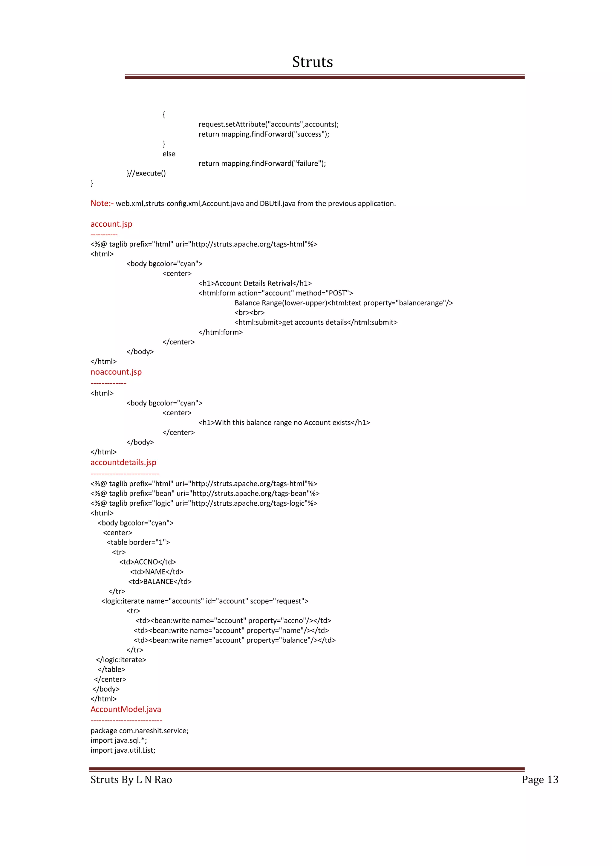 Struts
Struts By L N Rao Page 13
{
request.setAttribute("accounts",accounts);
return mapping.findForward("success");
}
else
return mapping.findForward("failure");
}//execute()
}
Note:- web.xml,struts-config.xml,Account.java and DBUtil.java from the previous application.
account.jsp
-----------
<%@ taglib prefix="html" uri="http://struts.apache.org/tags-html"%>
<html>
<body bgcolor="cyan">
<center>
<h1>Account Details Retrival</h1>
<html:form action="account" method="POST">
Balance Range(lower-upper)<html:text property="balancerange"/>
<br><br>
<html:submit>get accounts details</html:submit>
</html:form>
</center>
</body>
</html>
noaccount.jsp
-------------
<html>
<body bgcolor="cyan">
<center>
<h1>With this balance range no Account exists</h1>
</center>
</body>
</html>
accountdetails.jsp
-------------------------
<%@ taglib prefix="html" uri="http://struts.apache.org/tags-html"%>
<%@ taglib prefix="bean" uri="http://struts.apache.org/tags-bean"%>
<%@ taglib prefix="logic" uri="http://struts.apache.org/tags-logic"%>
<html>
<body bgcolor="cyan">
<center>
<table border="1">
<tr>
<td>ACCNO</td>
<td>NAME</td>
<td>BALANCE</td>
</tr>
<logic:iterate name="accounts" id="account" scope="request">
<tr>
<td><bean:write name="account" property="accno"/></td>
<td><bean:write name="account" property="name"/></td>
<td><bean:write name="account" property="balance"/></td>
</tr>
</logic:iterate>
</table>
</center>
</body>
</html>
AccountModel.java
--------------------------
package com.nareshit.service;
import java.sql.*;
import java.util.List;
 