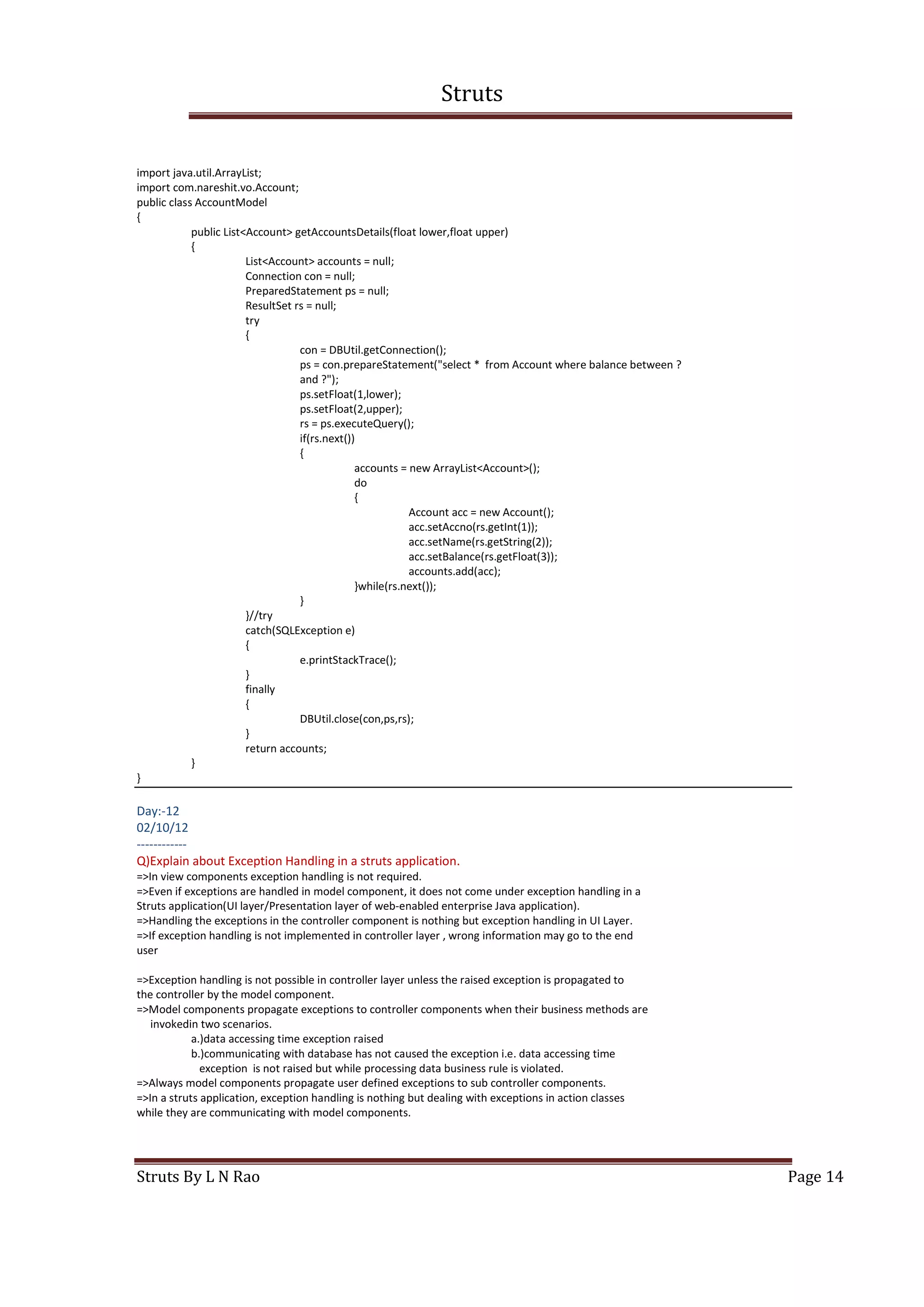 Struts
Struts By L N Rao Page 14
import java.util.ArrayList;
import com.nareshit.vo.Account;
public class AccountModel
{
public List<Account> getAccountsDetails(float lower,float upper)
{
List<Account> accounts = null;
Connection con = null;
PreparedStatement ps = null;
ResultSet rs = null;
try
{
con = DBUtil.getConnection();
ps = con.prepareStatement("select * from Account where balance between ?
and ?");
ps.setFloat(1,lower);
ps.setFloat(2,upper);
rs = ps.executeQuery();
if(rs.next())
{
accounts = new ArrayList<Account>();
do
{
Account acc = new Account();
acc.setAccno(rs.getInt(1));
acc.setName(rs.getString(2));
acc.setBalance(rs.getFloat(3));
accounts.add(acc);
}while(rs.next());
}
}//try
catch(SQLException e)
{
e.printStackTrace();
}
finally
{
DBUtil.close(con,ps,rs);
}
return accounts;
}
}
Day:-12
02/10/12
------------
Q)Explain about Exception Handling in a struts application.
=>In view components exception handling is not required.
=>Even if exceptions are handled in model component, it does not come under exception handling in a
Struts application(UI layer/Presentation layer of web-enabled enterprise Java application).
=>Handling the exceptions in the controller component is nothing but exception handling in UI Layer.
=>If exception handling is not implemented in controller layer , wrong information may go to the end
user
=>Exception handling is not possible in controller layer unless the raised exception is propagated to
the controller by the model component.
=>Model components propagate exceptions to controller components when their business methods are
invokedin two scenarios.
a.)data accessing time exception raised
b.)communicating with database has not caused the exception i.e. data accessing time
exception is not raised but while processing data business rule is violated.
=>Always model components propagate user defined exceptions to sub controller components.
=>In a struts application, exception handling is nothing but dealing with exceptions in action classes
while they are communicating with model components.
 